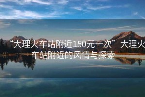 “大理火車(chē)站附近150元一次”大理火車(chē)站附近的風(fēng)情與探索