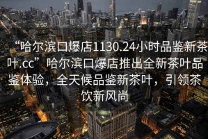 “哈爾濱口爆店1130.24小時(shí)品鑒新茶葉.cc”哈爾濱口爆店推出全新茶葉品鑒體驗(yàn)，全天候品鑒新茶葉，引領(lǐng)茶飲新風(fēng)尚