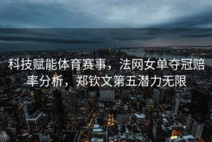 科技賦能體育賽事，法網(wǎng)女單奪冠賠率分析，鄭欽文第五潛力無限