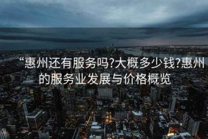 “惠州還有服務(wù)嗎?大概多少錢?惠州的服務(wù)業(yè)發(fā)展與價(jià)格概覽