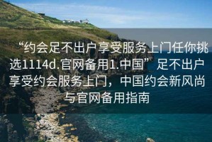 “約會足不出戶享受服務上門任你挑選1114d.官網(wǎng)備用1.中國”足不出戶享受約會服務上門，中國約會新風尚與官網(wǎng)備用指南