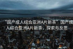 “國(guó)產(chǎn)成人綜合亞洲A片新茶”國(guó)產(chǎn)成人綜合亞洲A片新茶，探索與反思