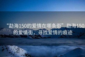 “勐海150的愛(ài)情在哪條街”勐海150的愛(ài)情街，尋找愛(ài)情的痕跡