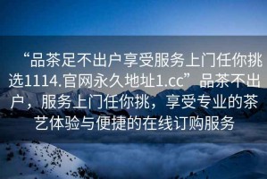 “品茶足不出戶享受服務(wù)上門任你挑選1114.官網(wǎng)永久地址1.cc”品茶不出戶，服務(wù)上門任你挑，享受專業(yè)的茶藝體驗與便捷的在線訂購服務(wù)