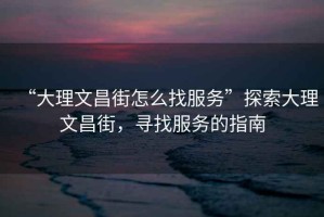 “大理文昌街怎么找服務(wù)”探索大理文昌街，尋找服務(wù)的指南