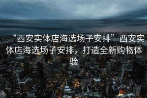 “西安實(shí)體店海選場(chǎng)子安排”西安實(shí)體店海選場(chǎng)子安排，打造全新購(gòu)物體驗(yàn)