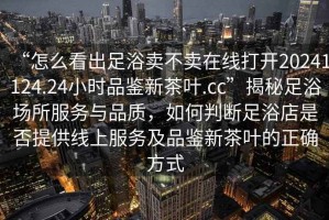 “怎么看出足浴賣不賣在線打開20241124.24小時品鑒新茶葉.cc”揭秘足浴場所服務與品質，如何判斷足浴店是否提供線上服務及品鑒新茶葉的正確方式