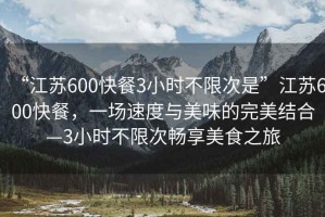 “江蘇600快餐3小時不限次是”江蘇600快餐，一場速度與美味的完美結(jié)合—3小時不限次暢享美食之旅