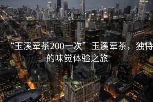 “玉溪葷茶200一次”玉溪葷茶，獨特的味覺體驗之旅