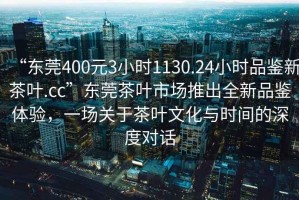 “東莞400元3小時(shí)1130.24小時(shí)品鑒新茶葉.cc”東莞茶葉市場(chǎng)推出全新品鑒體驗(yàn)，一場(chǎng)關(guān)于茶葉文化與時(shí)間的深度對(duì)話