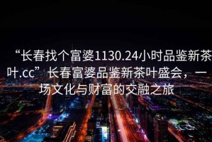 “長(zhǎng)春找個(gè)富婆1130.24小時(shí)品鑒新茶葉.cc”長(zhǎng)春富婆品鑒新茶葉盛會(huì)，一場(chǎng)文化與財(cái)富的交融之旅