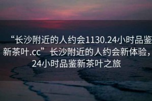 “長沙附近的人約會(huì)1130.24小時(shí)品鑒新茶葉.cc”長沙附近的人約會(huì)新體驗(yàn)，24小時(shí)品鑒新茶葉之旅