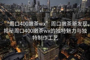 “周口400嫩茶wx”周口嫩茶新發(fā)現(xiàn)，揭秘周口400嫩茶wx的獨(dú)特魅力與獨(dú)特制作工藝