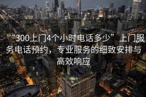 “300上門4個(gè)小時(shí)電話多少”上門服務(wù)電話預(yù)約，專業(yè)服務(wù)的細(xì)致安排與高效響應(yīng)