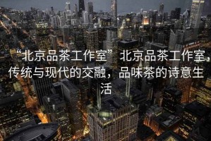 “北京品茶工作室”北京品茶工作室，傳統(tǒng)與現(xiàn)代的交融，品味茶的詩(shī)意生活