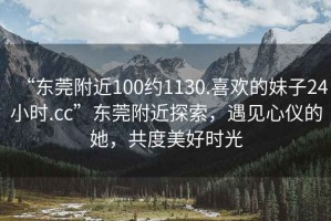 “東莞附近100約1130.喜歡的妹子24小時.cc”東莞附近探索，遇見心儀的她，共度美好時光