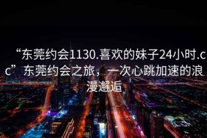 “東莞約會(huì)1130.喜歡的妹子24小時(shí).cc”東莞約會(huì)之旅，一次心跳加速的浪漫邂逅