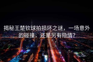 揭秘王楚欽球拍損壞之謎，一場(chǎng)意外的碰撞，還是另有隱情？