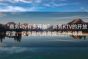 “商務(wù)ktv有多開(kāi)放”商務(wù)KTV的開(kāi)放程度，探尋現(xiàn)代商務(wù)娛樂(lè)的新境界