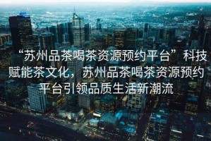 “蘇州品茶喝茶資源預(yù)約平臺”科技賦能茶文化，蘇州品茶喝茶資源預(yù)約平臺引領(lǐng)品質(zhì)生活新潮流