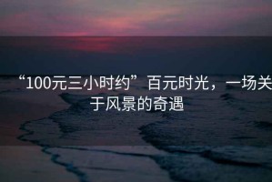 “100元三小時約”百元時光，一場關(guān)于風(fēng)景的奇遇