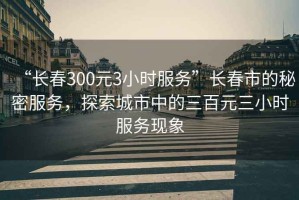 “長(zhǎng)春300元3小時(shí)服務(wù)”長(zhǎng)春市的秘密服務(wù)，探索城市中的三百元三小時(shí)服務(wù)現(xiàn)象