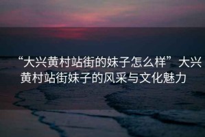 “大興黃村站街的妹子怎么樣”大興黃村站街妹子的風采與文化魅力