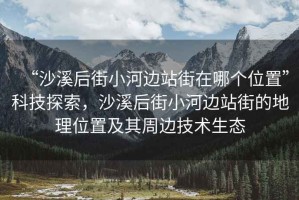 “沙溪后街小河邊站街在哪個位置”科技探索，沙溪后街小河邊站街的地理位置及其周邊技術(shù)生態(tài)