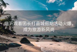臨沂跟著團(tuán)長(zhǎng)打縣城假期活動(dòng)火爆，成為旅游新風(fēng)尚