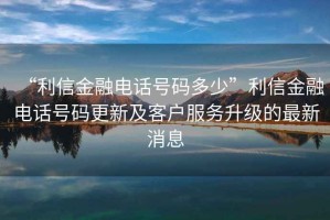 “利信金融電話號碼多少”利信金融電話號碼更新及客戶服務升級的最新消息