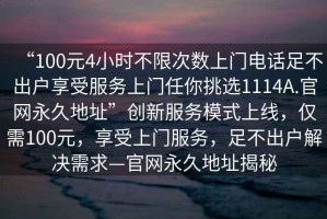 “100元4小時不限次數(shù)上門電話足不出戶享受服務(wù)上門任你挑選1114A.官網(wǎng)永久地址”創(chuàng)新服務(wù)模式上線，僅需100元，享受上門服務(wù)，足不出戶解決需求—官網(wǎng)永久地址揭秘