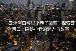 “云浮河口哪里小巷子站著”探索云浮河口，隱秘小巷的魅力與故事