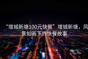 “增城新塘100元快餐”增城新塘，風(fēng)景如畫(huà)下的快餐故事