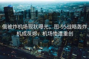 俄被炸機場現(xiàn)狀曝光，圖-95戰(zhàn)略轟炸機成灰燼，機場慘遭重創(chuàng)