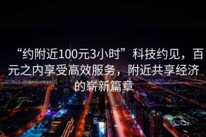 “約附近100元3小時(shí)”科技約見，百元之內(nèi)享受高效服務(wù)，附近共享經(jīng)濟(jì)的嶄新篇章