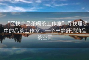 “區(qū)找個(gè)品茶喝茶工作室”尋找理想中的品茶工作室，一個(gè)寧?kù)o舒適的品茶空間
