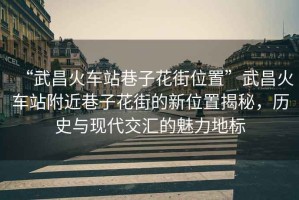 “武昌火車站巷子花街位置”武昌火車站附近巷子花街的新位置揭秘，歷史與現(xiàn)代交匯的魅力地標(biāo)