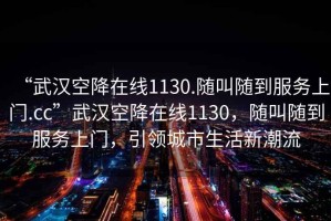 “武漢空降在線1130.隨叫隨到服務(wù)上門.cc”武漢空降在線1130，隨叫隨到服務(wù)上門，引領(lǐng)城市生活新潮流