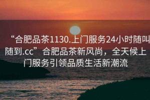 “合肥品茶1130.上門服務24小時隨叫隨到.cc”合肥品茶新風尚，全天候上門服務引領品質(zhì)生活新潮流