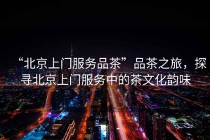 “北京上門服務(wù)品茶”品茶之旅，探尋北京上門服務(wù)中的茶文化韻味