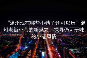 “溫州現(xiàn)在哪些小巷子還可以玩”溫州老街小巷的新魅力，探尋仍可玩味的小巷風(fēng)情
