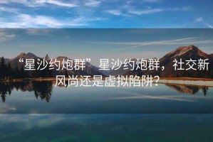 “星沙約炮群”星沙約炮群，社交新風(fēng)尚還是虛擬陷阱？