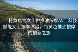 “特黃色給女士做推油按摩AV”科技賦能女士按摩體驗(yàn)，特黃色推油按摩的創(chuàng)新之旅