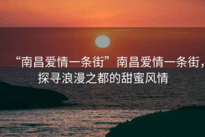 “南昌愛情一條街”南昌愛情一條街，探尋浪漫之都的甜蜜風(fēng)情