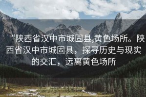 “陜西省漢中市城固縣,黃色場所。陜西省漢中市城固縣，探尋歷史與現(xiàn)實的交匯，遠(yuǎn)離黃色場所
