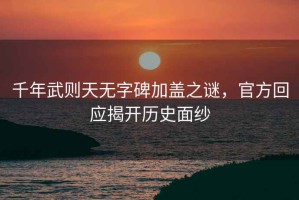千年武則天無字碑加蓋之謎，官方回應(yīng)揭開歷史面紗