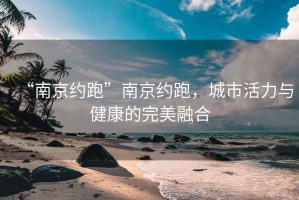 “南京約跑”南京約跑，城市活力與健康的完美融合