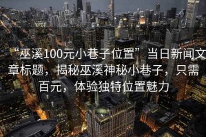 “巫溪100元小巷子位置”當(dāng)日新聞文章標(biāo)題，揭秘巫溪神秘小巷子，只需百元，體驗(yàn)獨(dú)特位置魅力