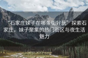 “石家莊妹子在哪條街好玩”探索石家莊，妹子聚集的熱門(mén)街區(qū)與夜生活魅力