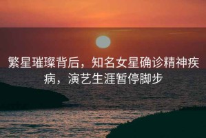 繁星璀璨背后，知名女星確診精神疾病，演藝生涯暫停腳步
